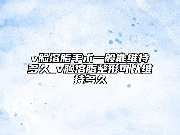 v脸溶脂手术一般能维持多久_v脸溶脂整形可以维持多久