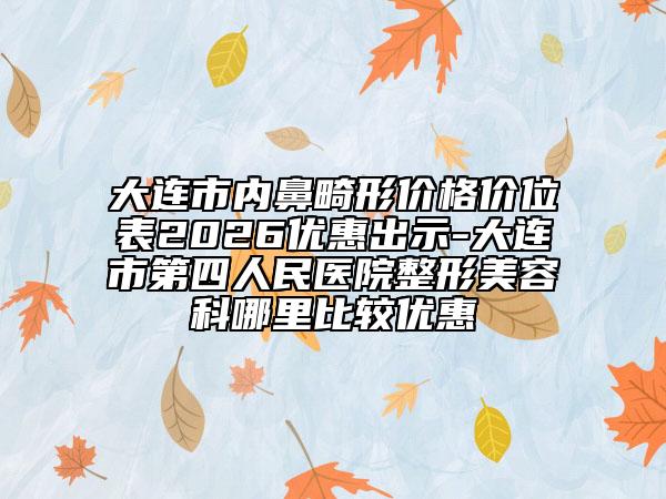 大连市内鼻畸形价格价位表2026优惠出示-大连市第四人民医院整形美容科哪里比较优惠