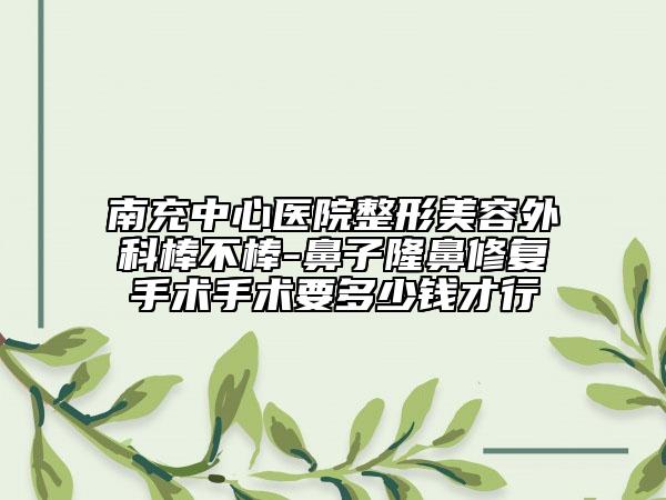 南充中心医院整形美容外科棒不棒-鼻子隆鼻修复手术手术要多少钱才行