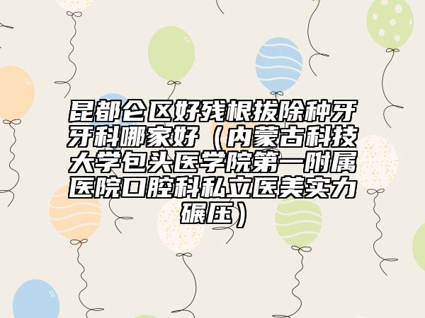 昆都仑区好残根拔除种牙牙科哪家好（内蒙古科技大学包头医学院第一附属医院口腔科私立医美实力碾压）