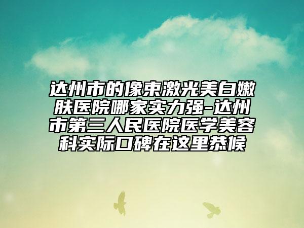 达州市的像束激光美白嫩肤医院哪家实力强-达州市第三人民医院医学美容科实际口碑在这里恭候