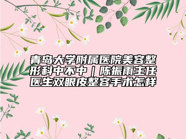 青岛大学附属医院美容整形科中不中｜陈振雨主任医生双眼皮整容手术怎样
