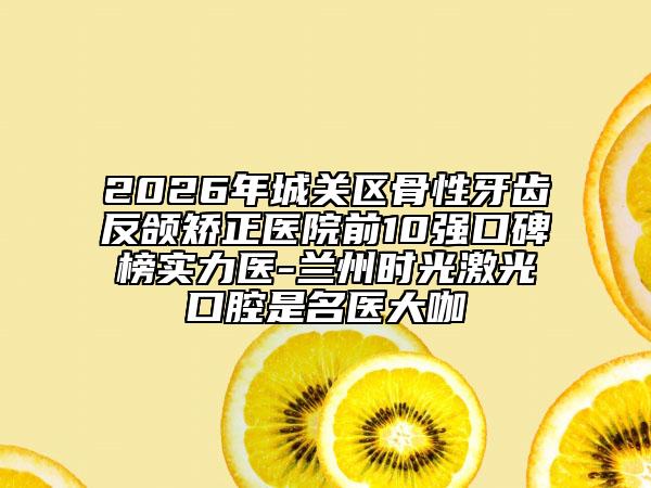 2026年城关区骨性牙齿反颌矫正医院前10强口碑榜实力医-兰州时光激光口腔是名医大咖