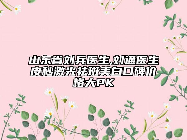 山东省刘兵医生,刘通医生皮秒激光祛斑美白口碑价格大PK