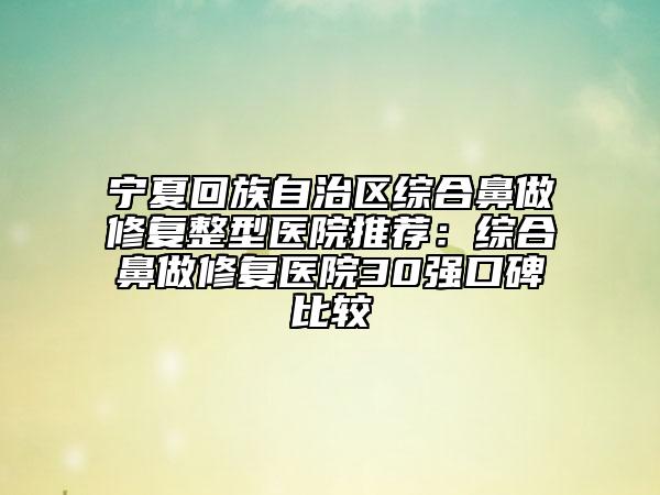 宁夏回族自治区综合鼻做修复整型医院推荐：综合鼻做修复医院30强口碑比较