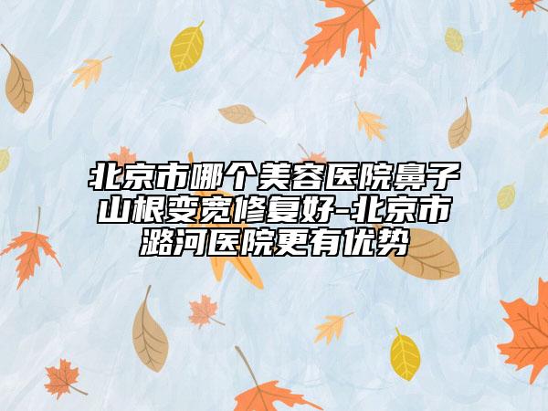 北京市哪个美容医院鼻子山根变宽修复好-北京市潞河医院更有优势