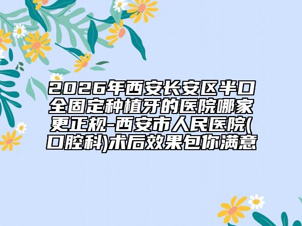 2026年西安长安区半口全固定种植牙的医院哪家更正规-西安市人民医院(口腔科)术后效果包你满意