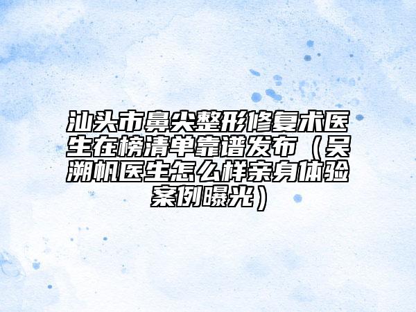汕头市鼻尖整形修复术医生在榜清单靠谱发布（吴溯帆医生怎么样亲身体验案例曝光）