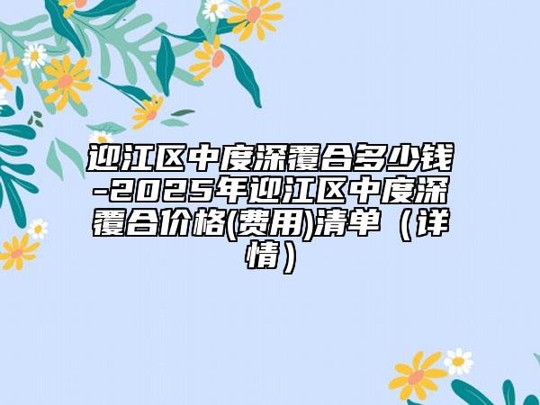 迎江区中度深覆合多少钱-2025年迎江区中度深覆合价格(费用)清单（详情）