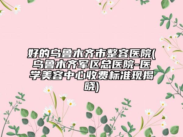 好的乌鲁木齐市整容医院(乌鲁木齐军区总医院-医学美容中心收费标准现揭晓)