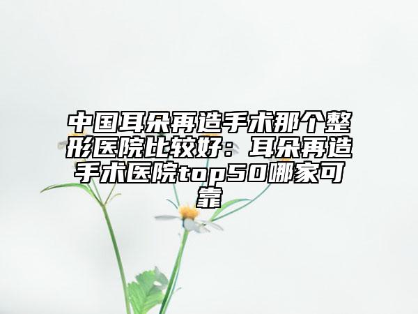 中国耳朵再造手术那个整形医院比较好：耳朵再造手术医院top50哪家可靠