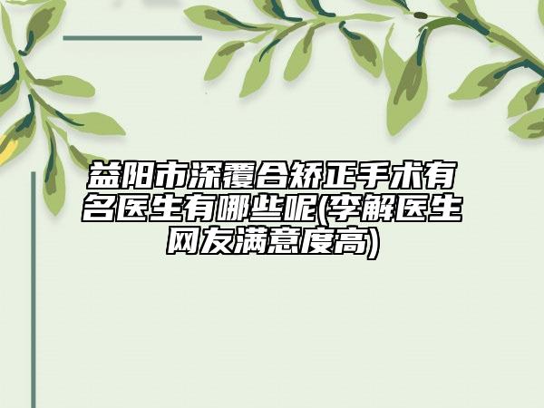 益阳市深覆合矫正手术有名医生有哪些呢(李解医生网友满意度高)