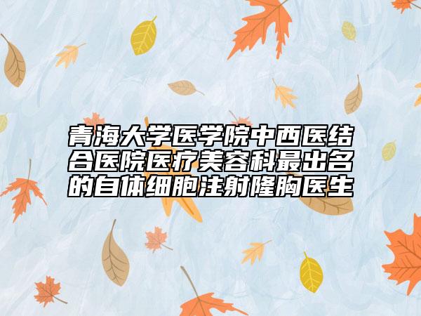 青海大学医学院中西医结合医院医疗美容科最出名的自体细胞注射隆胸医生