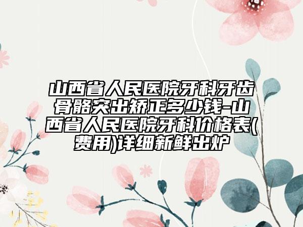 山西省人民医院牙科牙齿骨骼突出矫正多少钱-山西省人民医院牙科价格表(费用)详细新鲜出炉
