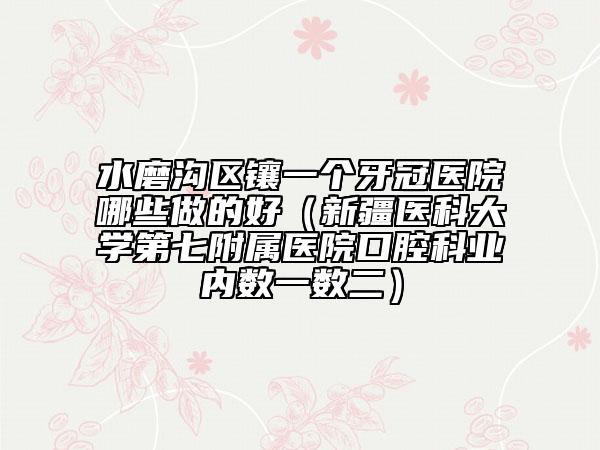 水磨沟区镶一个牙冠医院哪些做的好（新疆医科大学第七附属医院口腔科业内数一数二）