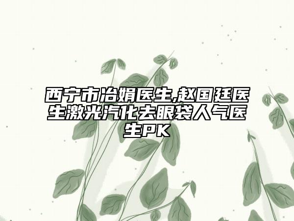 西宁市冶娟医生,赵国廷医生激光汽化去眼袋人气医生PK