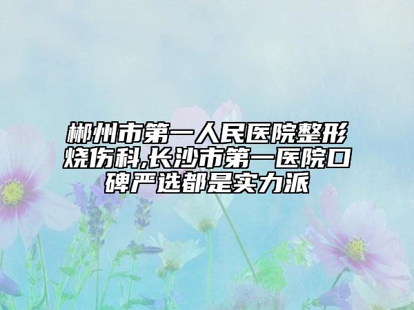 郴州市第一人民医院整形烧伤科,长沙市第一医院口碑严选都是实力派