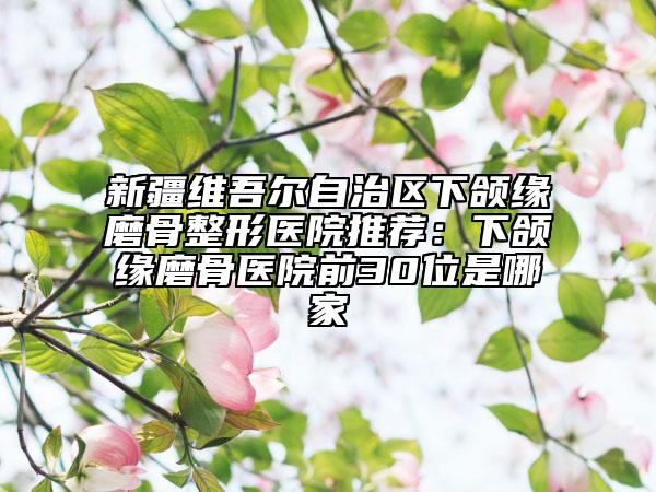 新疆维吾尔自治区下颌缘磨骨整形医院推荐：下颌缘磨骨医院前30位是哪家