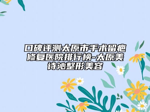 口碑评测太原市手术留疤修复医院排行榜-太原美诗沁整形美容