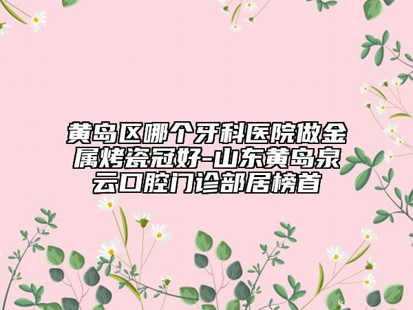 黄岛区哪个牙科医院做金属烤瓷冠好-山东黄岛泉云口腔门诊部居榜首