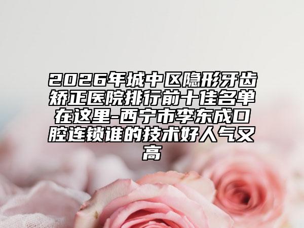 2026年城中区隐形牙齿矫正医院排行前十佳名单在这里-西宁市李东成口腔连锁谁的技术好人气又高