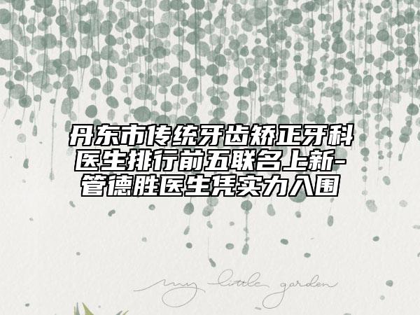 丹东市传统牙齿矫正牙科医生排行前五联名上新-管德胜医生凭实力入围