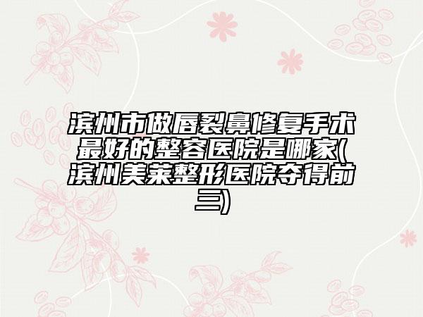 滨州市做唇裂鼻修复手术最好的整容医院是哪家(滨州美莱整形医院夺得前三)