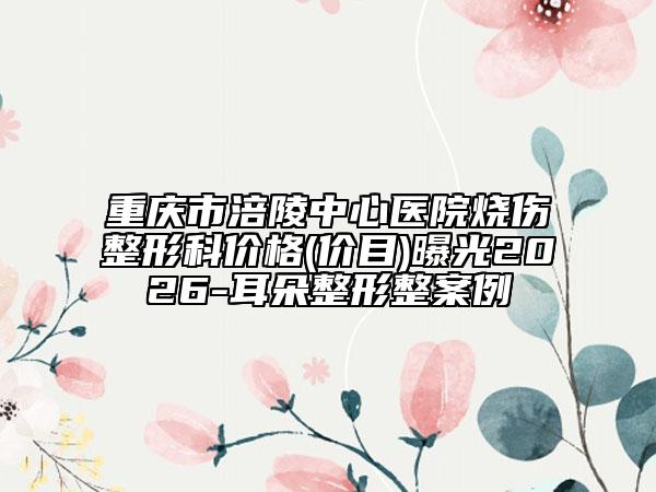 重庆市涪陵中心医院烧伤整形科价格(价目)曝光2026-耳朵整形整案例