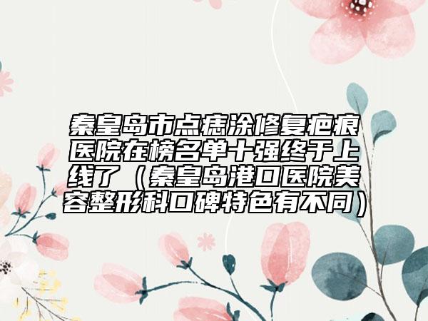 秦皇岛市点痣涂修复疤痕医院在榜名单十强终于上线了（秦皇岛港口医院美容整形科口碑特色有不同）