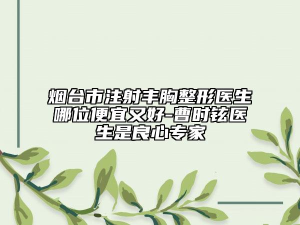 烟台市注射丰胸整形医生哪位便宜又好-曹时铉医生是良心专家