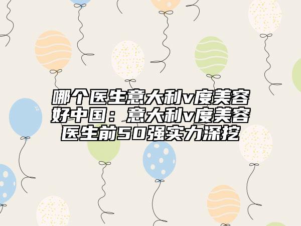 哪个医生意大利v度美容好中国：意大利v度美容医生前50强实力深挖