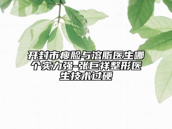 开封市瘦脸与溶脂医生哪个实力强-张巨祥整形医生技术过硬