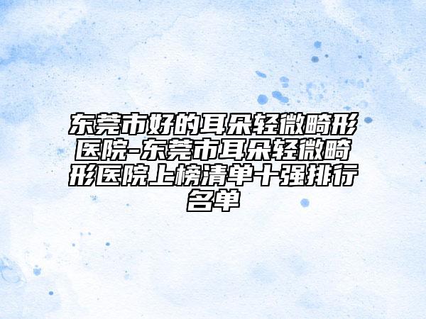 东莞市好的耳朵轻微畸形医院-东莞市耳朵轻微畸形医院上榜清单十强排行名单