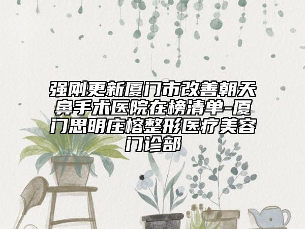 强刚更新厦门市改善朝天鼻手术医院在榜清单-厦门思明庄榕整形医疗美容门诊部