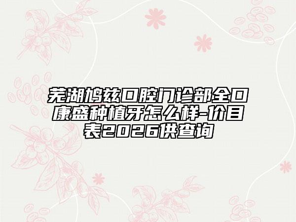 芜湖鸠兹口腔门诊部全口康盛种植牙怎么样-价目表2026供查询