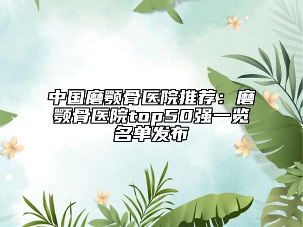 中国磨颚骨医院推荐：磨颚骨医院top50强一览名单发布