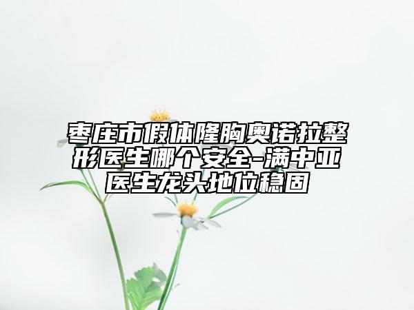 枣庄市假体隆胸奥诺拉整形医生哪个安全-满中亚医生龙头地位稳固