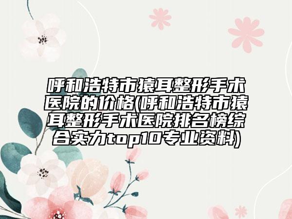 呼和浩特市猿耳整形手术医院的价格(呼和浩特市猿耳整形手术医院排名榜综合实力top10专业资料)