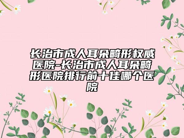 长治市成人耳朵畸形权威医院-长治市成人耳朵畸形医院排行前十佳哪个医院