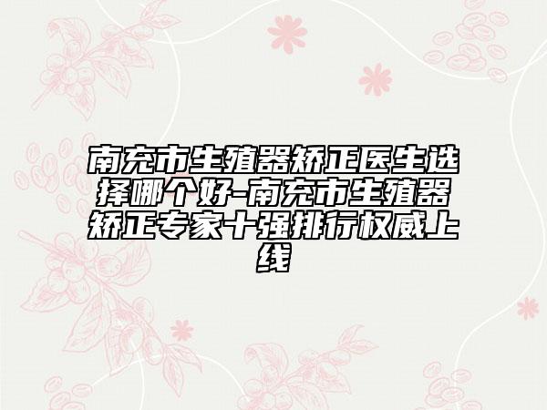 南充市生殖器矫正医生选择哪个好-南充市生殖器矫正专家十强排行权威上线