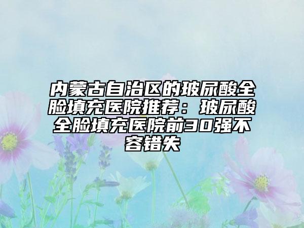 内蒙古自治区的玻尿酸全脸填充医院推荐：玻尿酸全脸填充医院前30强不容错失