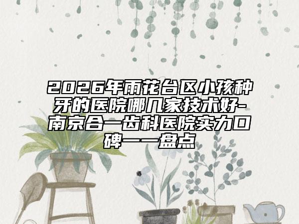 2026年雨花台区小孩种牙的医院哪几家技术好-南京合一齿科医院实力口碑一一盘点