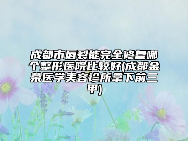 成都市唇裂能完全修复哪个整形医院比较好(成都金荣医学美容诊所拿下前三甲)