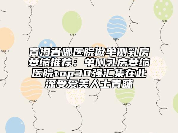 青海省哪医院做单侧乳房萎缩推荐：单侧乳房萎缩医院top30强汇集在此深受爱美人士青睐