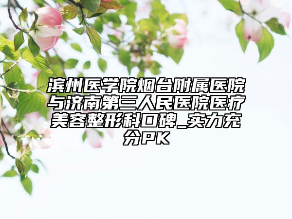 滨州医学院烟台附属医院与济南第三人民医院医疗美容整形科口碑_实力充分PK