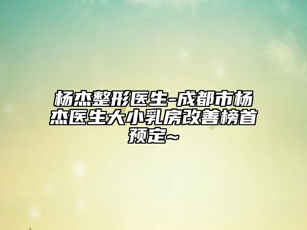 杨杰整形医生-成都市杨杰医生大小乳房改善榜首预定~