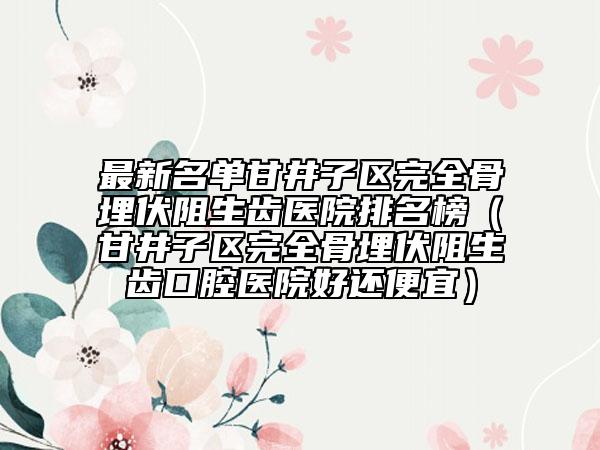 最新名单甘井子区完全骨埋伏阻生齿医院排名榜（甘井子区完全骨埋伏阻生齿口腔医院好还便宜）