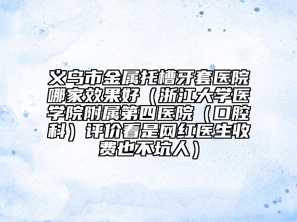 义乌市金属托槽牙套医院哪家效果好（浙江大学医学院附属第四医院（口腔科）评价看是网红医生收费也不坑人）