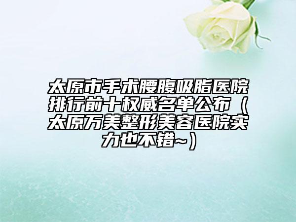 太原市手术腰腹吸脂医院排行前十权威名单公布（太原万美整形美容医院实力也不错~）