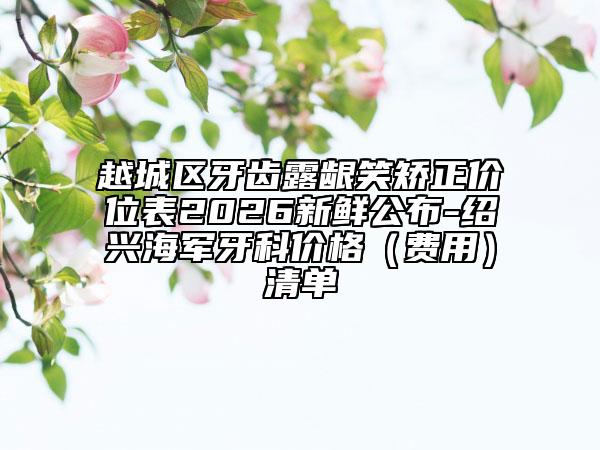 越城区牙齿露龈笑矫正价位表2026新鲜公布-绍兴海军牙科价格（费用）清单